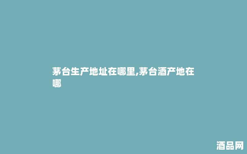 茅台生产地址在哪里,茅台酒产地在哪