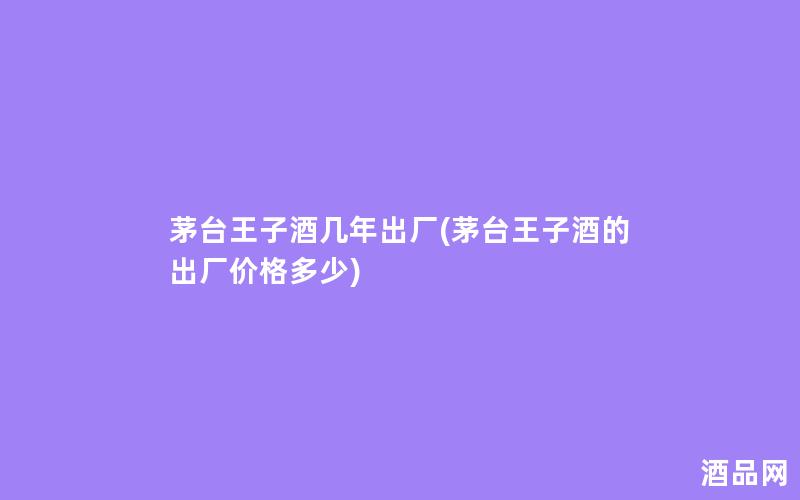 茅台王子酒几年出厂(茅台王子酒的出厂价格多少)