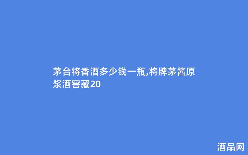 茅台将香酒多少钱一瓶,将牌茅酱原浆酒窖藏20