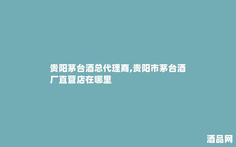 贵阳茅台酒总代理商,贵阳市茅台酒厂直营店在哪里