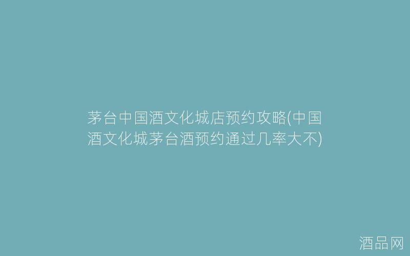 茅台中国酒文化城店预约攻略(中国酒文化城茅台酒预约通过几率大不)