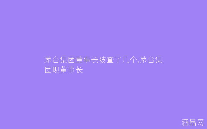 茅台集团董事长被查了几个,茅台集团现董事长