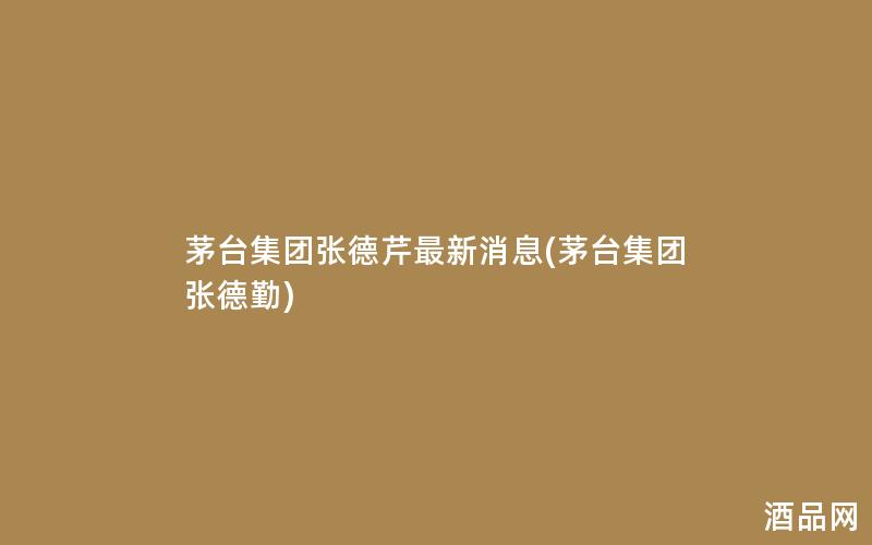 茅台集团张德芹最新消息(茅台集团张德勤)