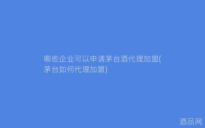 哪些企业可以申请茅台酒代理加盟(茅台如何代理加盟)