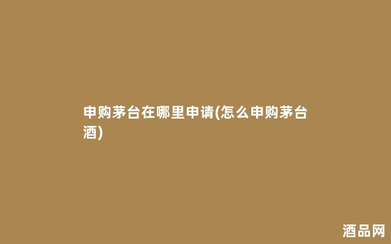 申购茅台在哪里申请(怎么申购茅台酒)