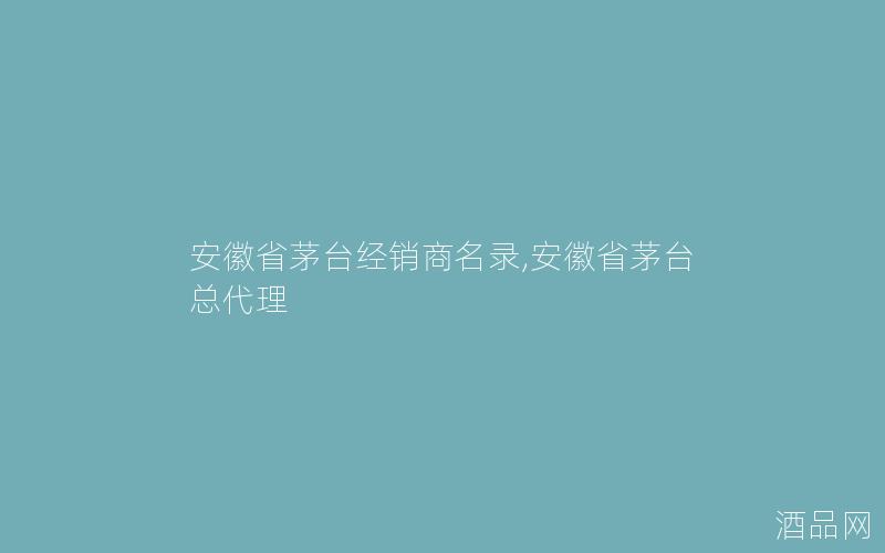 安徽省茅台经销商名录,安徽省茅台总代理