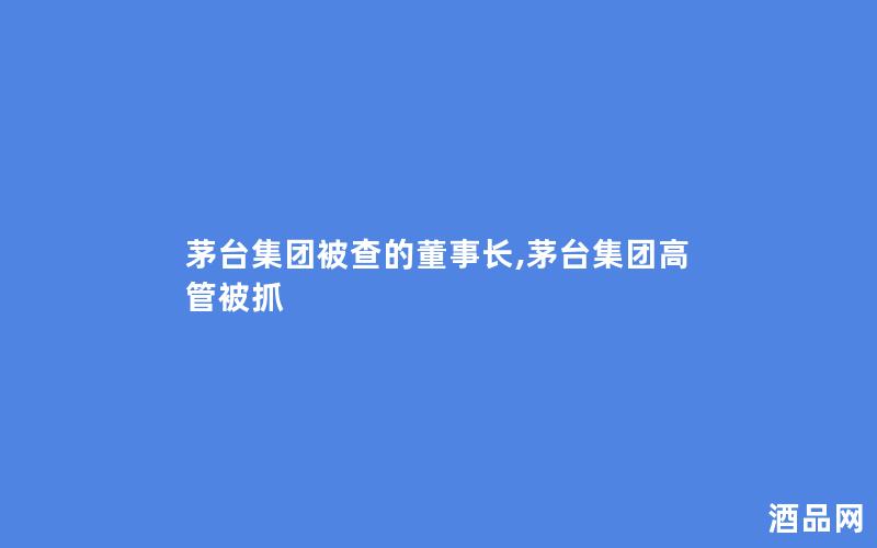 茅台集团被查的董事长,茅台集团高管被抓
