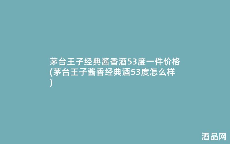 茅台王子经典酱香酒53度一件价格(茅台王子酱香经典酒53度怎么样)