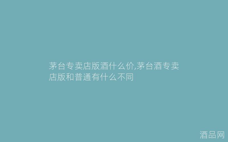 茅台专卖店版酒什么价,茅台酒专卖店版和普通有什么不同