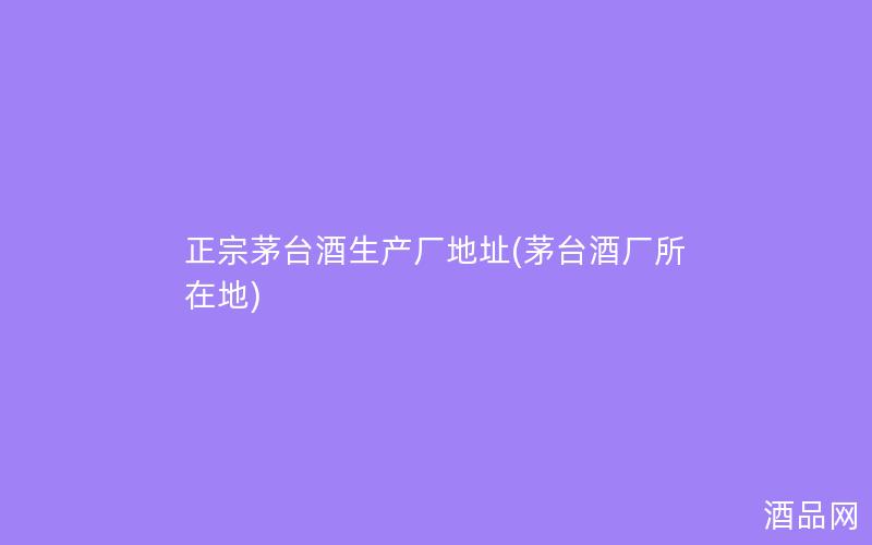 正宗茅台酒生产厂地址(茅台酒厂所在地)