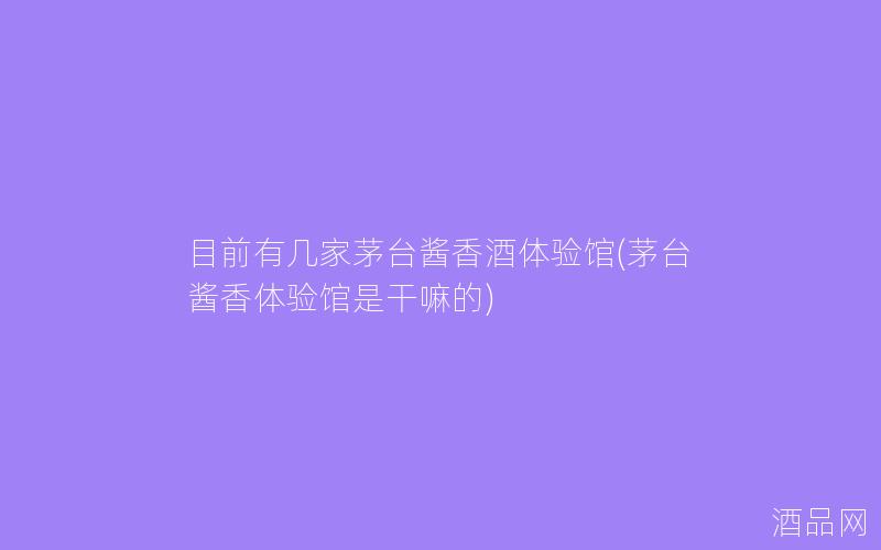 目前有几家茅台酱香酒体验馆(茅台酱香体验馆是干嘛的)