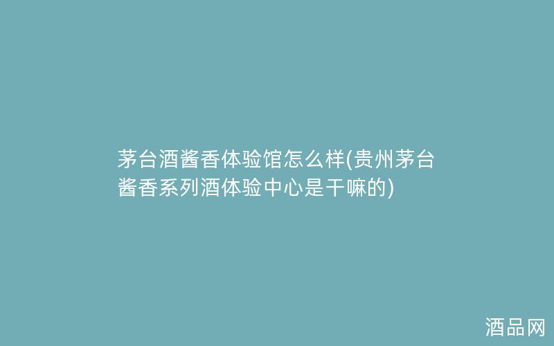 茅台酒酱香体验馆怎么样(贵州茅台酱香系列酒体验中心是干嘛的)