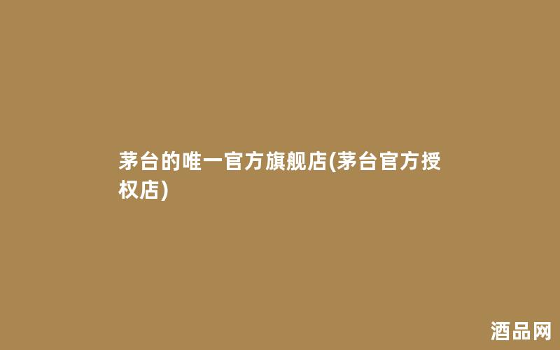 茅台的唯一官方旗舰店(茅台官方授权店)