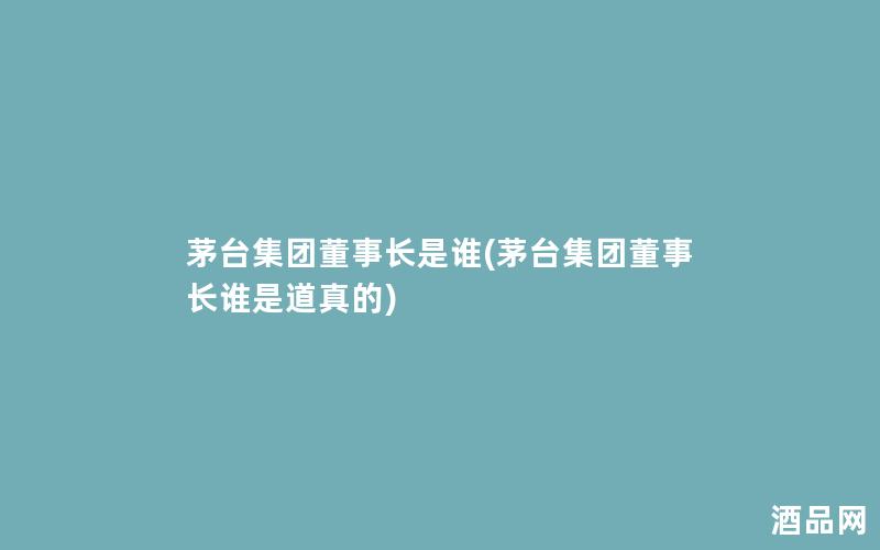 茅台集团董事长是谁(茅台集团董事长谁是道真的)