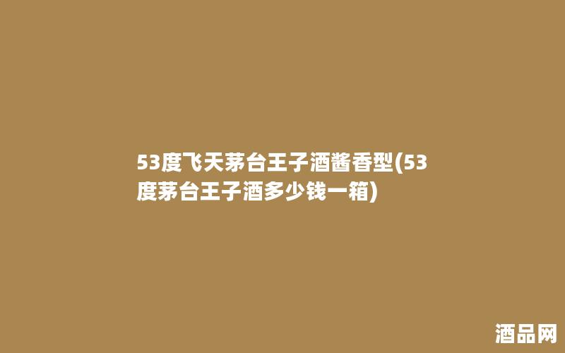 53度飞天茅台王子酒酱香型(53度茅台王子酒多少钱一箱)