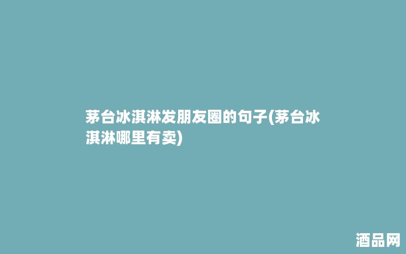 茅台冰淇淋发朋友圈的句子(茅台冰淇淋哪里有卖)