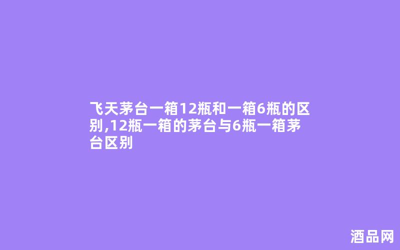 飞天茅台一箱12瓶和一箱6瓶的区别,12瓶一箱的茅台与6瓶一箱茅台区别