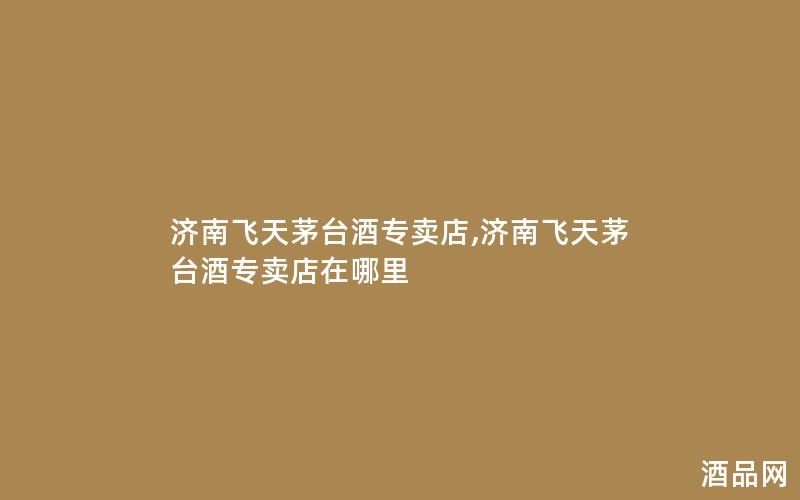 济南飞天茅台酒专卖店,济南飞天茅台酒专卖店在哪里