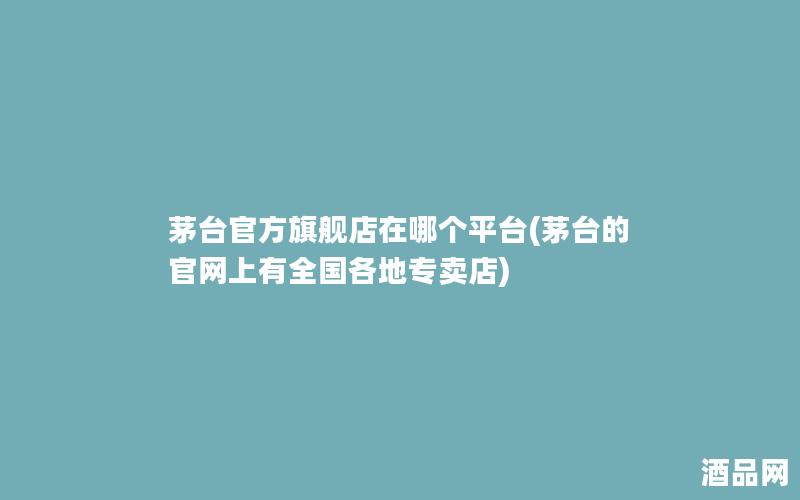 茅台官方旗舰店在哪个平台(茅台的官网上有全国各地专卖店)