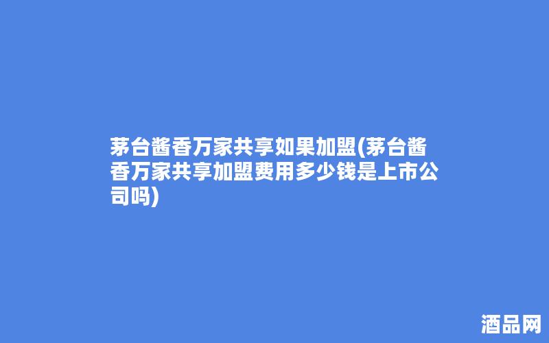 茅台酱香万家共享如果加盟(茅台酱香万家共享加盟费用多少钱是上市公司吗)
