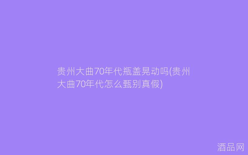 贵州大曲70年代瓶盖晃动吗(贵州大曲70年代怎么甄别真假)