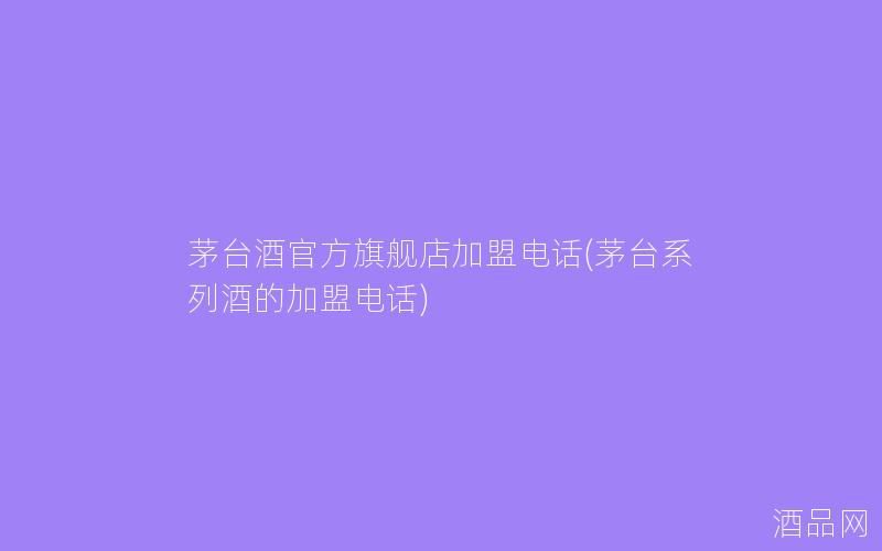 茅台酒官方旗舰店加盟电话(茅台系列酒的加盟电话)