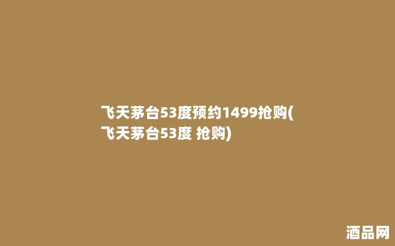 飞天茅台53度预约1499抢购(飞天茅台53度 抢购)