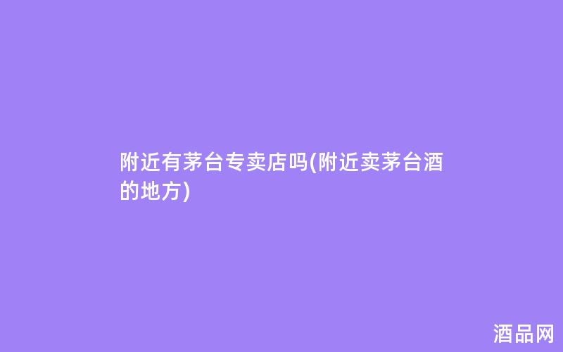 附近有茅台专卖店吗(附近卖茅台酒的地方)