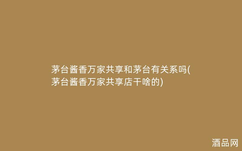 茅台酱香万家共享和茅台有关系吗(茅台酱香万家共享店干啥的)
