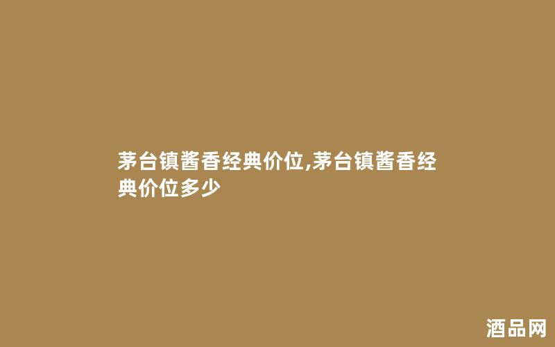 茅台镇酱香经典价位,茅台镇酱香经典价位多少