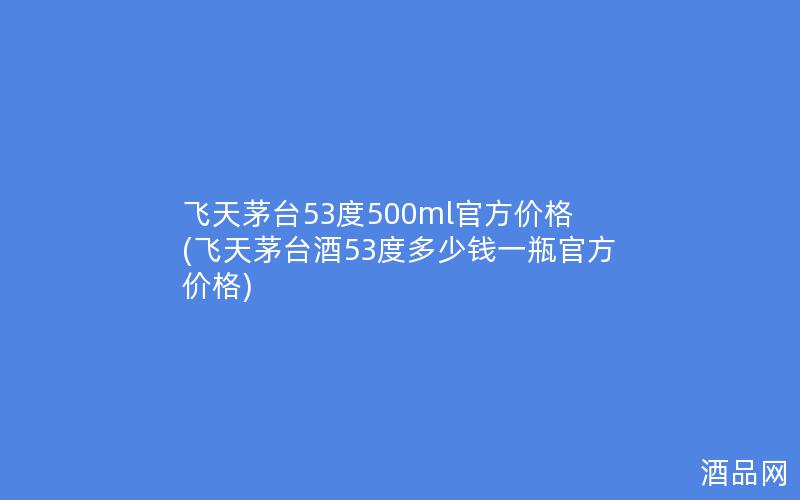 飞天茅台53度500ml官方价格(飞天茅台酒53度多少钱一瓶官方价格)