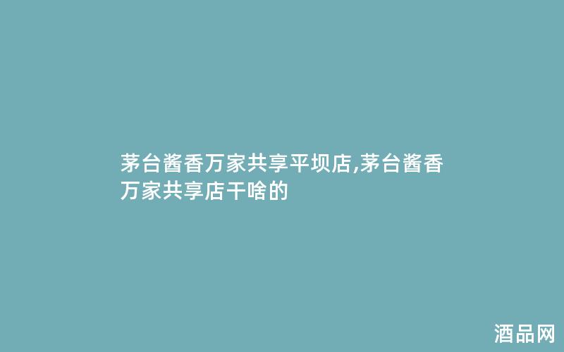 茅台酱香万家共享平坝店,茅台酱香万家共享店干啥的