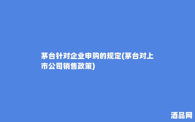 茅台针对企业申购的规定(茅台对上市公司销售政策)