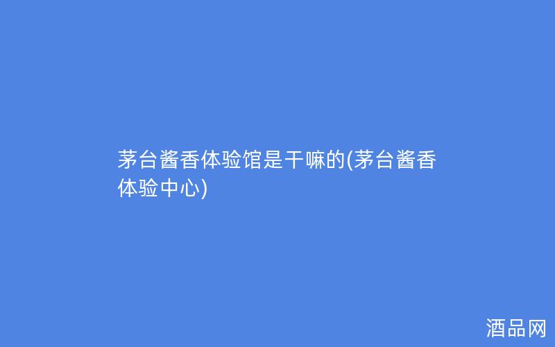 茅台酱香体验馆是干嘛的(茅台酱香体验中心)