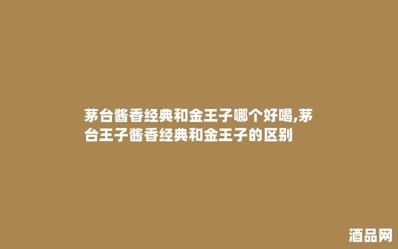 茅台酱香经典和金王子哪个好喝,茅台王子酱香经典和金王子的区别