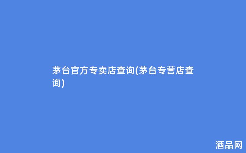 茅台官方专卖店查询(茅台专营店查询)