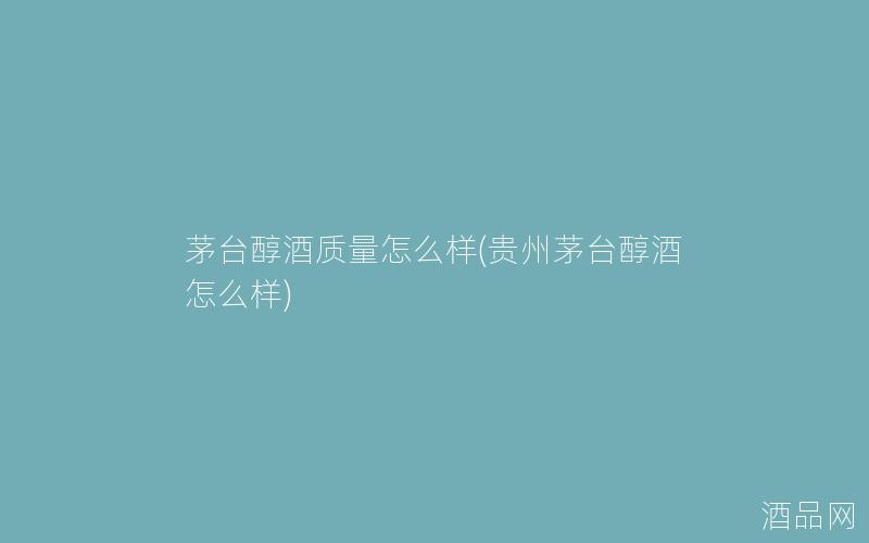 茅台醇酒质量怎么样(贵州茅台醇酒怎么样)