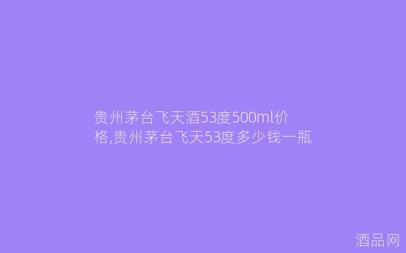 贵州茅台飞天酒53度500ml价格,贵州茅台飞天53度多少钱一瓶