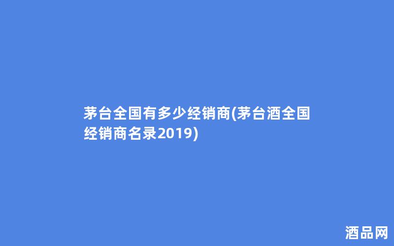 茅台全国有多少经销商(茅台酒全国经销商名录2019)