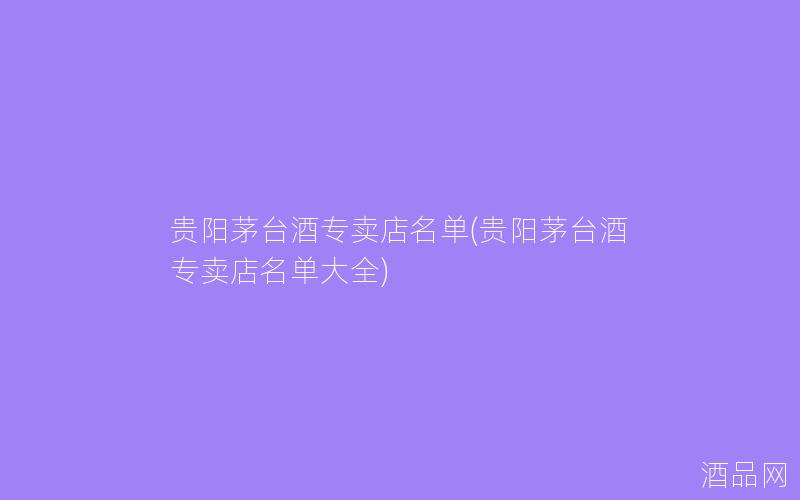 贵阳茅台酒专卖店名单(贵阳茅台酒专卖店名单大全)
