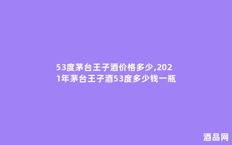 53度茅台王子酒价格多少,2021年茅台王子酒53度多少钱一瓶