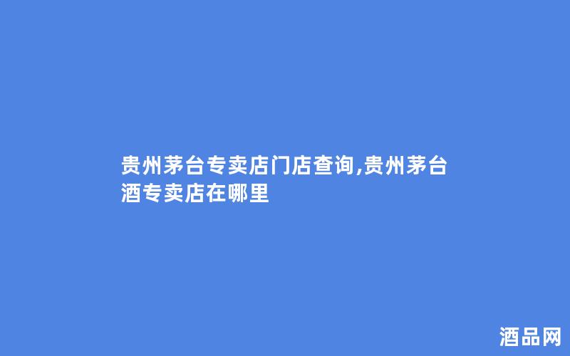 贵州茅台专卖店门店查询,贵州茅台酒专卖店在哪里
