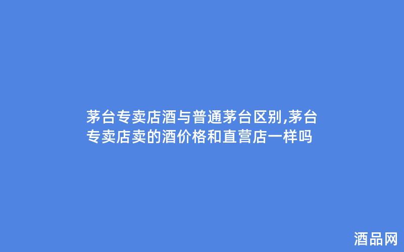 茅台专卖店酒与普通茅台区别,茅台专卖店卖的酒价格和直营店一样吗