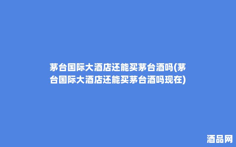 茅台国际大酒店还能买茅台酒吗(茅台国际大酒店还能买茅台酒吗现在)