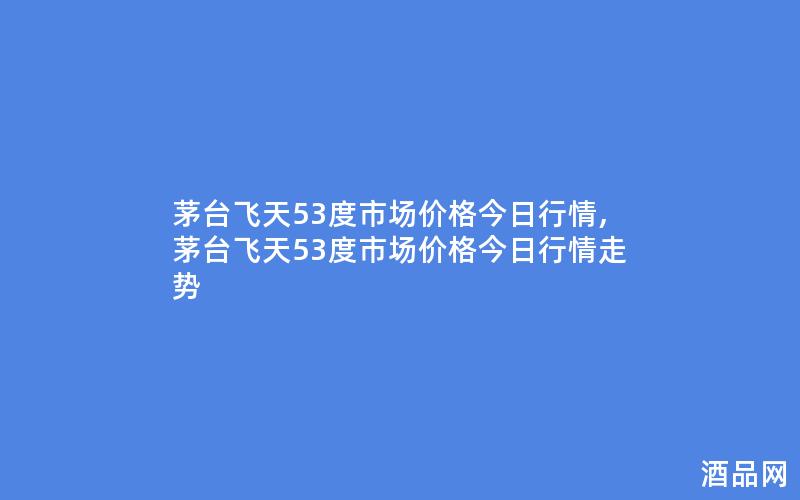 茅台飞天53度市场价格今日行情,茅台飞天53度市场价格今日行情走势