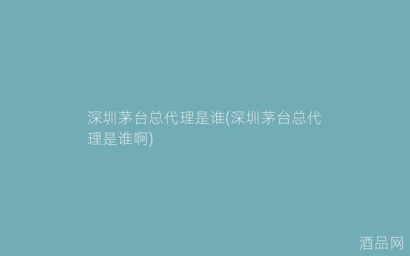 深圳茅台总代理是谁(深圳茅台总代理是谁啊)