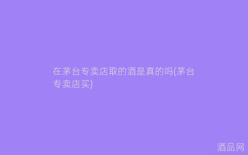 在茅台专卖店取的酒是真的吗(茅台专卖店买)
