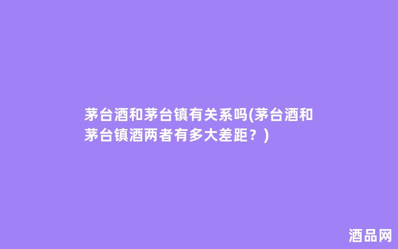 茅台酒和茅台镇有关系吗(茅台酒和茅台镇酒两者有多大差距？)