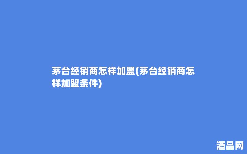 茅台经销商怎样加盟(茅台经销商怎样加盟条件)