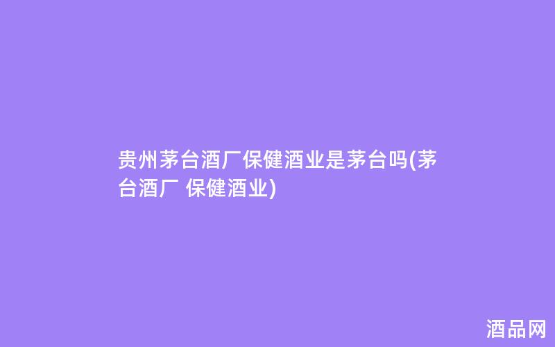 贵州茅台酒厂保健酒业是茅台吗(茅台酒厂 保健酒业)